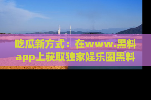 吃瓜新方式：在www.黑料app上获取独家娱乐圈黑料信息