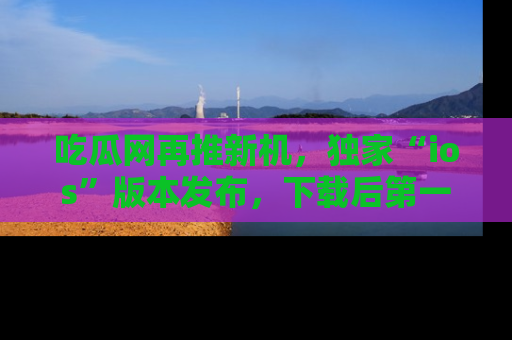 吃瓜网再推新机，独家“ios”版本发布，下载后第一时间获取热点吃瓜信息！
