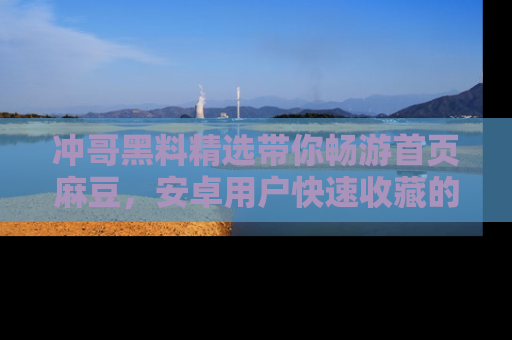 冲哥黑料精选带你畅游首页麻豆，安卓用户快速收藏的秘密武器！
