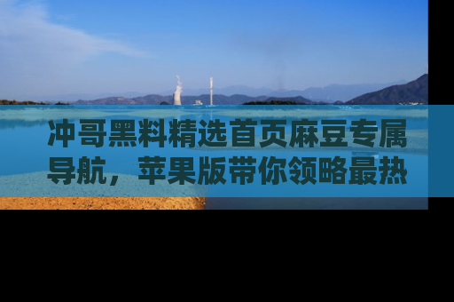 冲哥黑料精选首页麻豆专属导航，苹果版带你领略最热的黑料故事