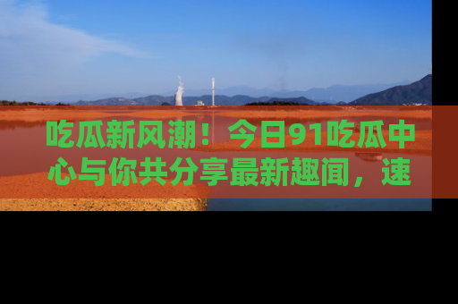 吃瓜新风潮！今日91吃瓜中心与你共分享最新趣闻，速来点击入口看看吧！