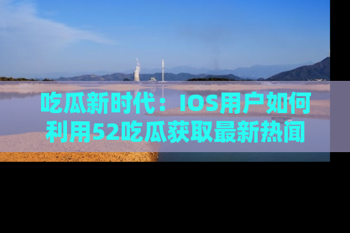 吃瓜新时代：IOS用户如何利用52吃瓜获取最新热闻