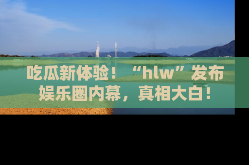 吃瓜新体验！“hlw”发布娱乐圈内幕，真相大白！