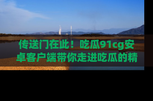 传送门在此！吃瓜91cg安卓客户端带你走进吃瓜的精彩世界