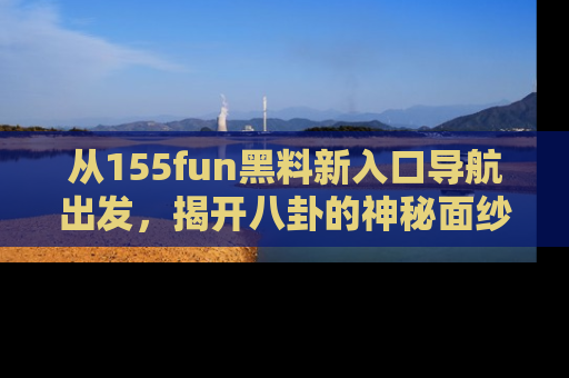 从155fun黑料新入口导航出发，揭开八卦的神秘面纱！