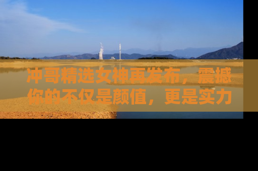 冲哥精选女神再发布，震撼你的不仅是颜值，更是实力！