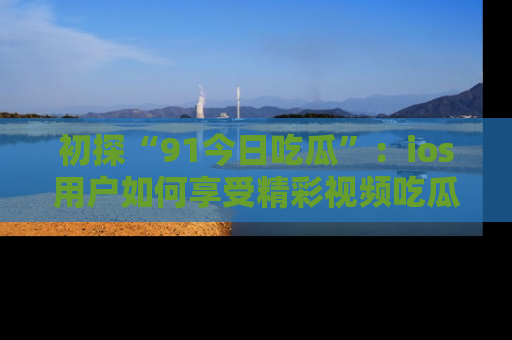 初探“91今日吃瓜”：ios用户如何享受精彩视频吃瓜时光