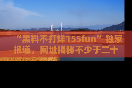 “黑料不打烊155fun”独家报道，网址揭秘不少于二十条惊人黑料新闻！