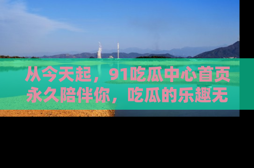 从今天起，91吃瓜中心首页永久陪伴你，吃瓜的乐趣无穷无尽！