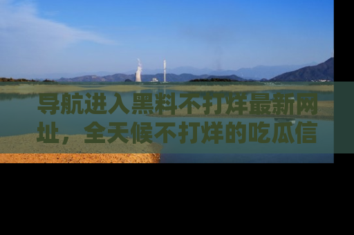 导航进入黑料不打烊最新网址，全天候不打烊的吃瓜信息为你奉上！