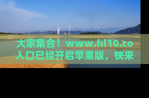 大家集合！www.hl10.co入口已经开启苹果版，快来一起享受吃瓜吧！