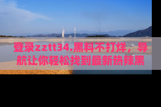 登录zztt34.黑料不打烊，导航让你轻松找到最新热辣黑料，吃瓜更方便！