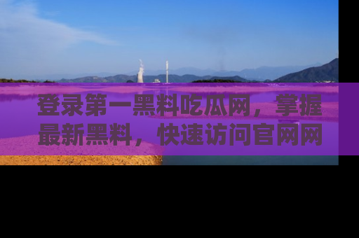登录第一黑料吃瓜网，掌握最新黑料，快速访问官网网址体验。