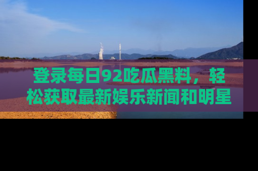 登录每日92吃瓜黑料，轻松获取最新娱乐新闻和明星炒作背后的真相
