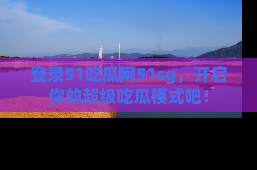 登录51吃瓜网51cg，开启你的超级吃瓜模式吧！