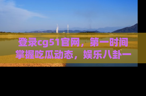 登录cg51官网，第一时间掌握吃瓜动态，娱乐八卦一网打尽！