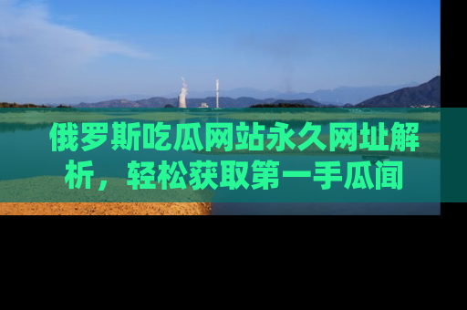俄罗斯吃瓜网站永久网址解析，轻松获取第一手瓜闻