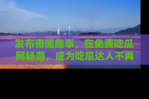 发布奇闻趣事，在免费吃瓜网畅游，成为吃瓜达人不再是梦！
