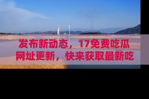 发布新动态，17免费吃瓜网址更新，快来获取最新吃瓜信息哦！