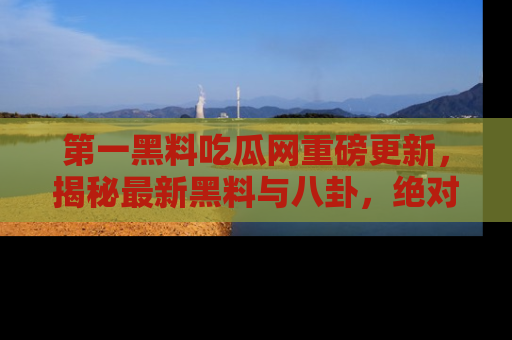 第一黑料吃瓜网重磅更新，揭秘最新黑料与八卦，绝对不容错过