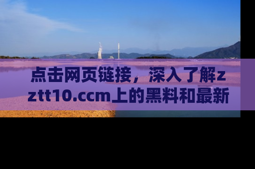 点击网页链接，深入了解zztt10.ccm上的黑料和最新消息！