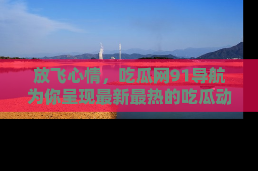 放飞心情，吃瓜网91导航为你呈现最新最热的吃瓜动态！