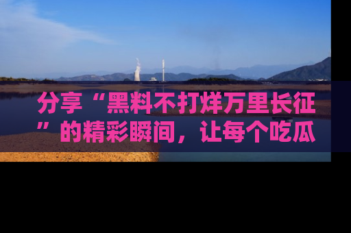 分享“黑料不打烊万里长征”的精彩瞬间，让每个吃瓜人都乐在其中！