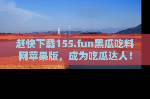 赶快下载155.fun黑瓜吃料网苹果版，成为吃瓜达人！