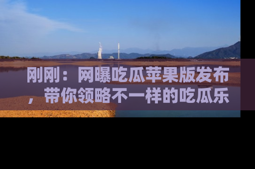 刚刚：网曝吃瓜苹果版发布，带你领略不一样的吃瓜乐趣！