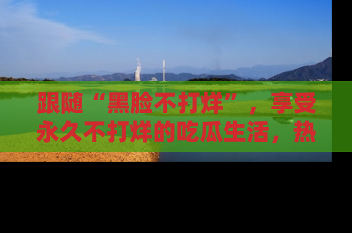跟随“黑脸不打烊”，享受永久不打烊的吃瓜生活，热辣八卦不断