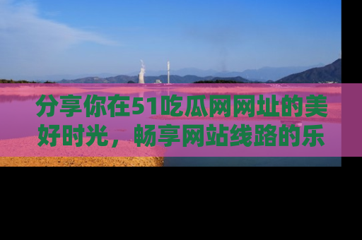 分享你在51吃瓜网网址的美好时光，畅享网站线路的乐趣！