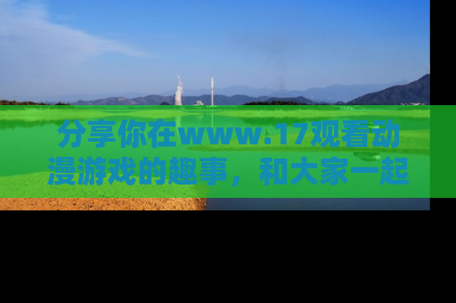 分享你在www.17观看动漫游戏的趣事，和大家一起探讨二次元魅力！