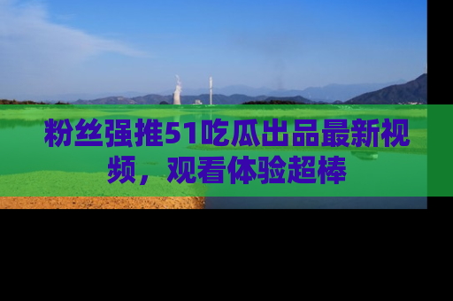 粉丝强推51吃瓜出品最新视频，观看体验超棒