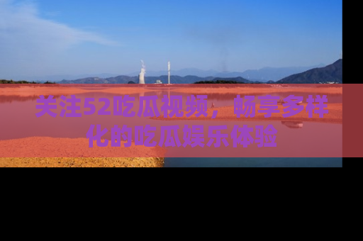 关注52吃瓜视频，畅享多样化的吃瓜娱乐体验