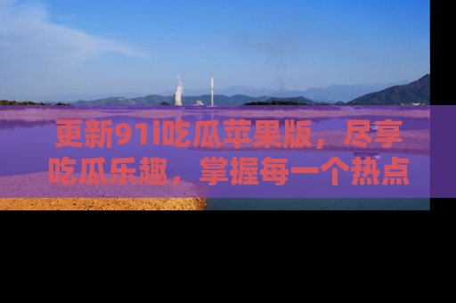 更新91i吃瓜苹果版，尽享吃瓜乐趣，掌握每一个热点话题