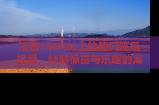 观看166fun上的热门吃瓜视频，畅游惊喜与乐趣的海洋！