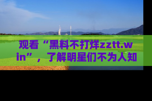 观看“黑料不打烊zztt.win”，了解明星们不为人知的黑料内幕