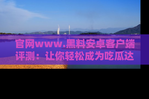官网www.黑料安卓客户端评测：让你轻松成为吃瓜达人！