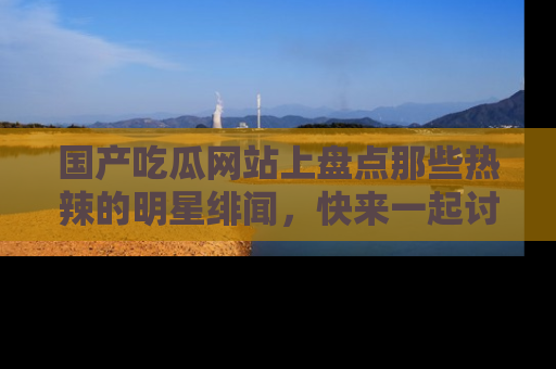 国产吃瓜网站上盘点那些热辣的明星绯闻，快来一起讨论吧！