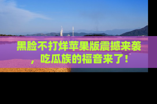 黑脸不打烊苹果版震撼来袭，吃瓜族的福音来了！