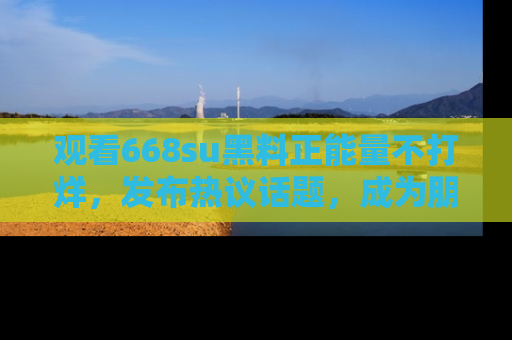 观看668su黑料正能量不打烊，发布热议话题，成为朋友圈焦点！