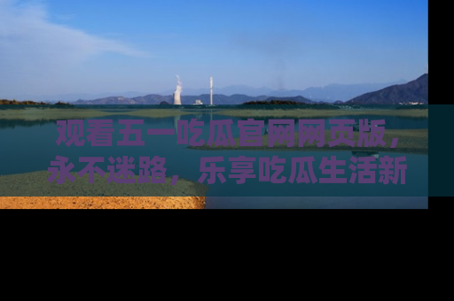 观看五一吃瓜官网网页版，永不迷路，乐享吃瓜生活新方式