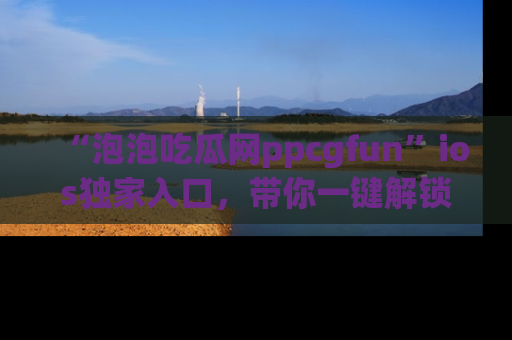 “泡泡吃瓜网ppcgfun”ios独家入口，带你一键解锁最新娱乐资讯，快来吃瓜！