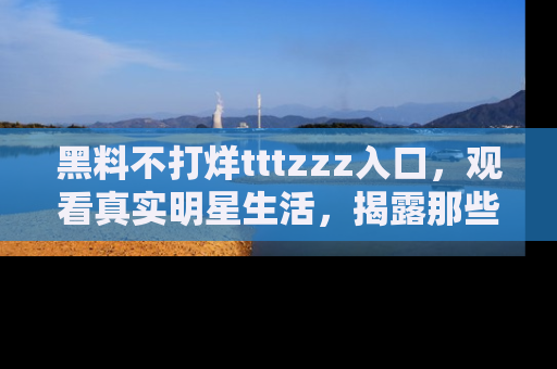 黑料不打烊tttzzz入口，观看真实明星生活，揭露那些不为人知的真相