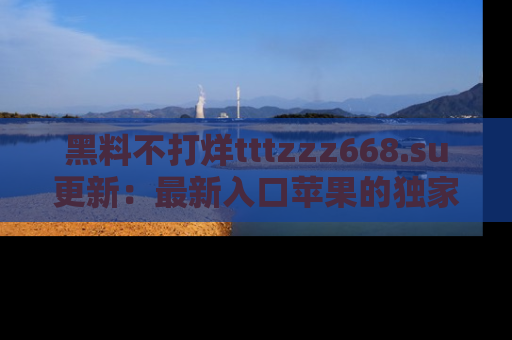 黑料不打烊tttzzz668.su更新：最新入口苹果的独家黑料，你不能错过的真相！