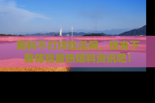 黑料不打烊吃瓜网，快来下载体验最热爆料资讯吧！