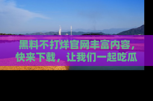 黑料不打烊官网丰富内容，快来下载，让我们一起吃瓜吧！