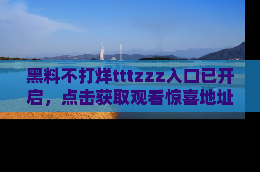 黑料不打烊tttzzz入口已开启，点击获取观看惊喜地址！