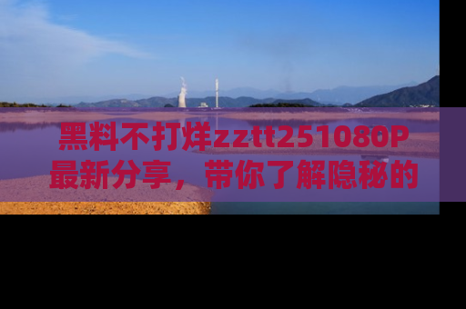 黑料不打烊zztt251080P最新分享，带你了解隐秘的明星生活和趣事