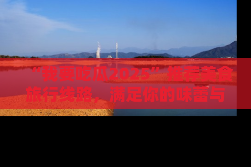 “我要吃瓜2025”推荐美食旅行线路，满足你的味蕾与好奇心